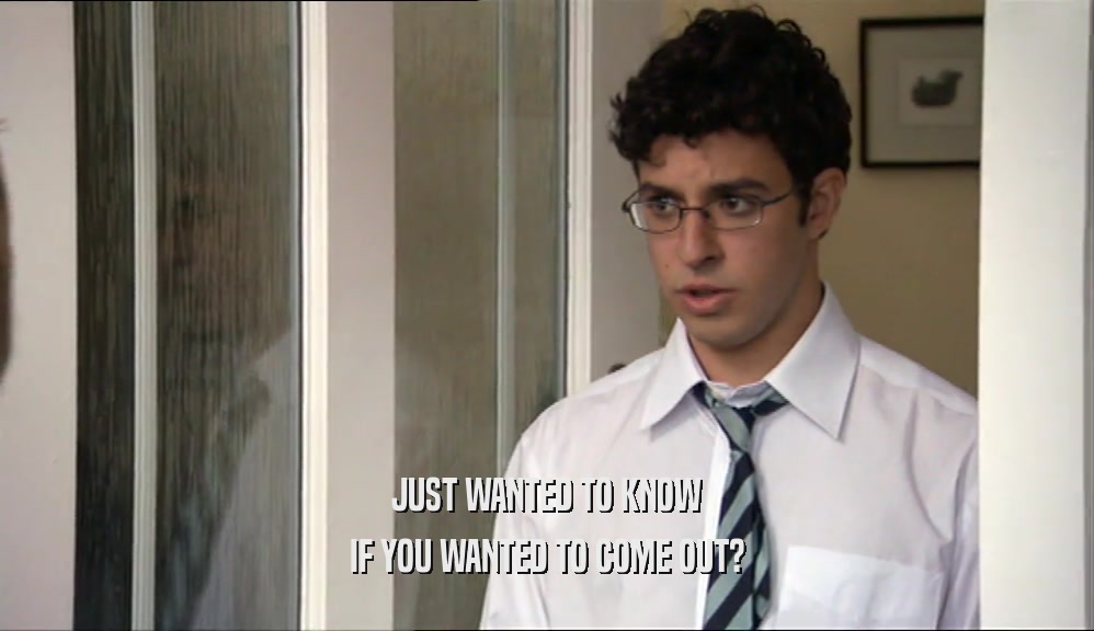 JUST WANTED TO KNOW IF YOU WANTED TO COME OUT? 