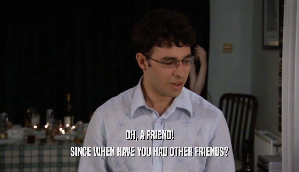 OH, A FRIEND! SINCE WHEN HAVE YOU HAD OTHER FRIENDS? 