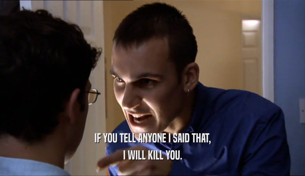 IF YOU TELL ANYONE I SAID THAT, I WILL KILL YOU. 