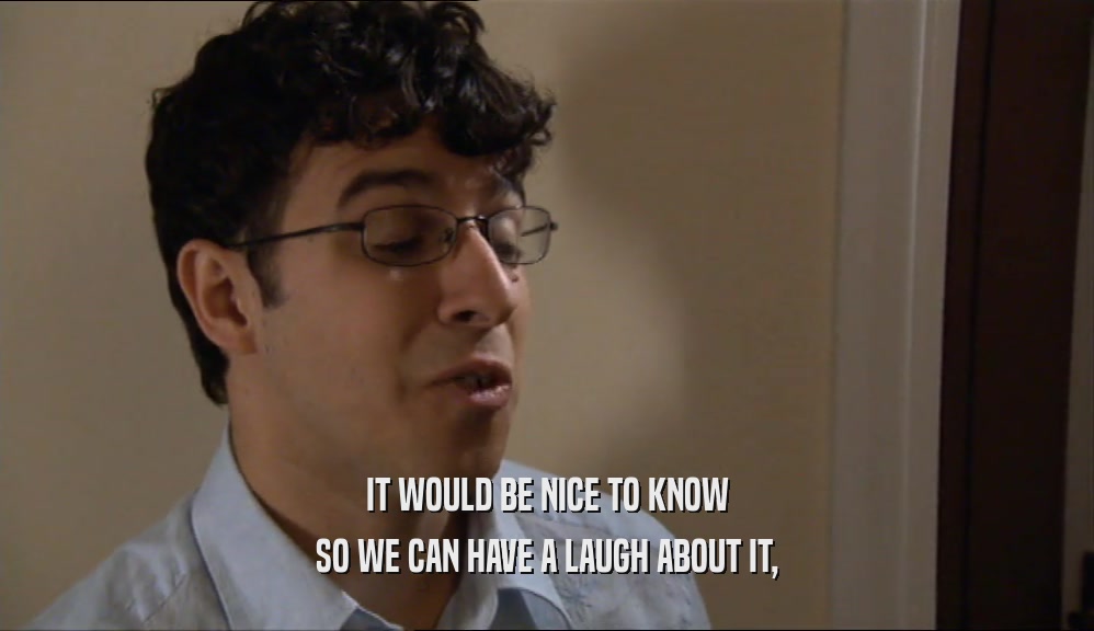 IT WOULD BE NICE TO KNOW SO WE CAN HAVE A LAUGH ABOUT IT, 