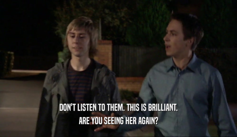 DON'T LISTEN TO THEM. THIS IS BRILLIANT. ARE YOU SEEING HER AGAIN? 