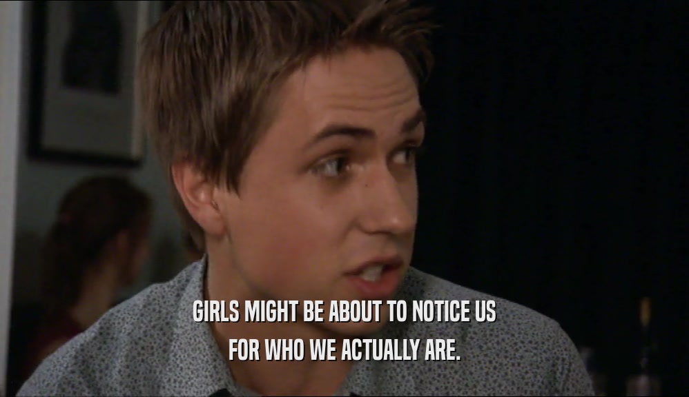 GIRLS MIGHT BE ABOUT TO NOTICE US FOR WHO WE ACTUALLY ARE. 