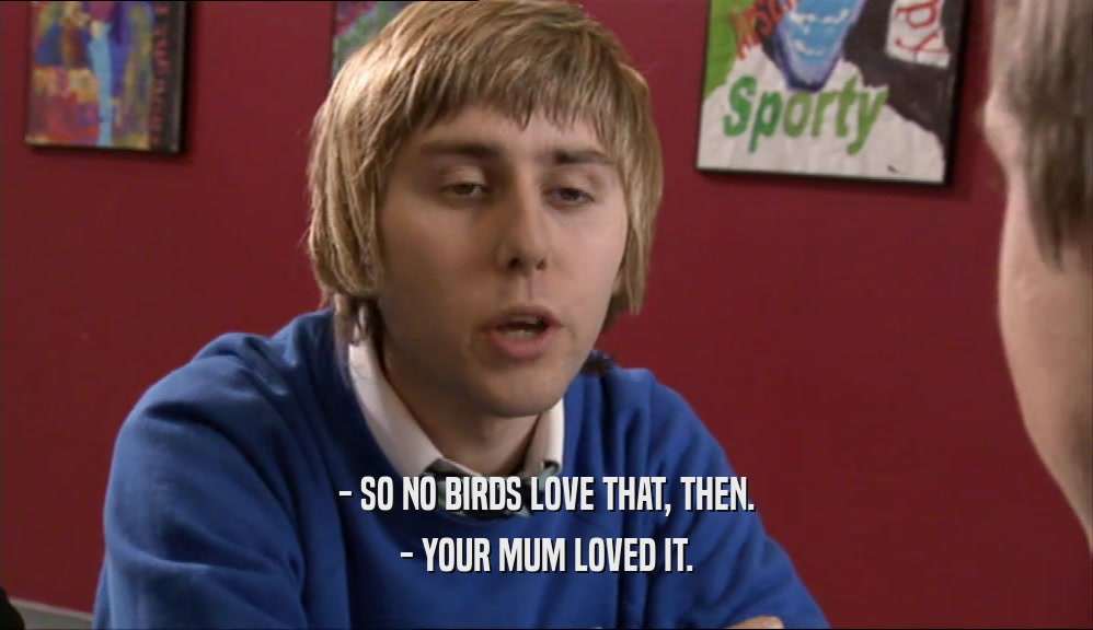 - SO NO BIRDS LOVE THAT, THEN. - YOUR MUM LOVED IT. 