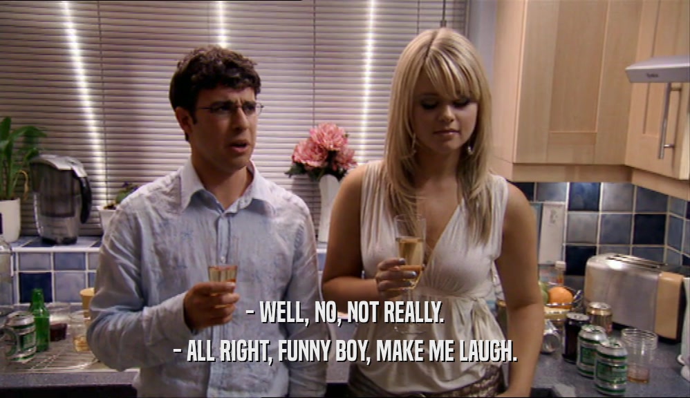- WELL, NO, NOT REALLY. - ALL RIGHT, FUNNY BOY, MAKE ME LAUGH. 