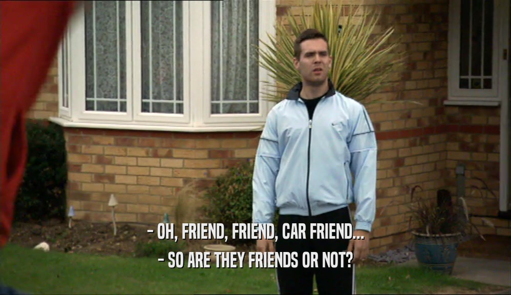 - OH, FRIEND, FRIEND, CAR FRIEND...
 - SO ARE THEY FRIENDS OR NOT?
 