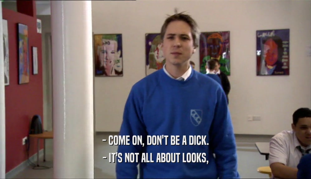 - COME ON, DON'T BE A DICK. - IT'S NOT ALL ABOUT LOOKS, 