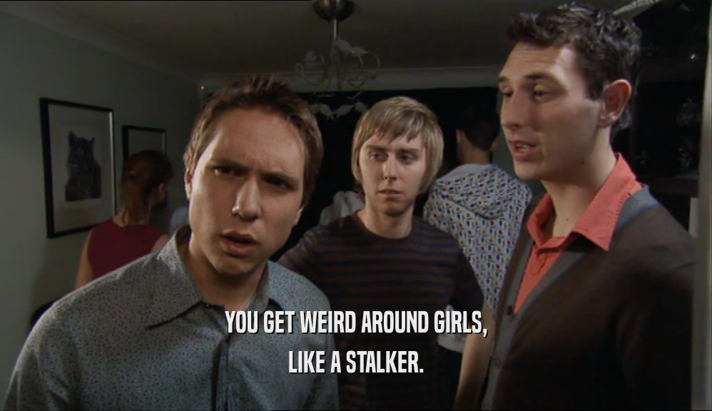YOU GET WEIRD AROUND GIRLS, LIKE A STALKER. 