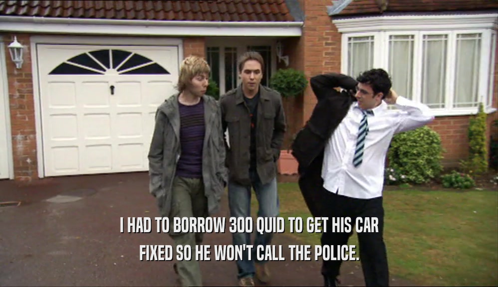 I HAD TO BORROW 300 QUID TO GET HIS CAR FIXED SO HE WON'T CALL THE POLICE. 