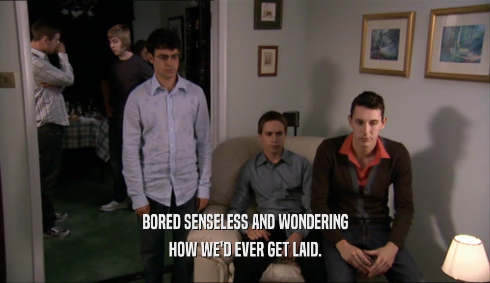 BORED SENSELESS AND WONDERING HOW WE'D EVER GET LAID. 