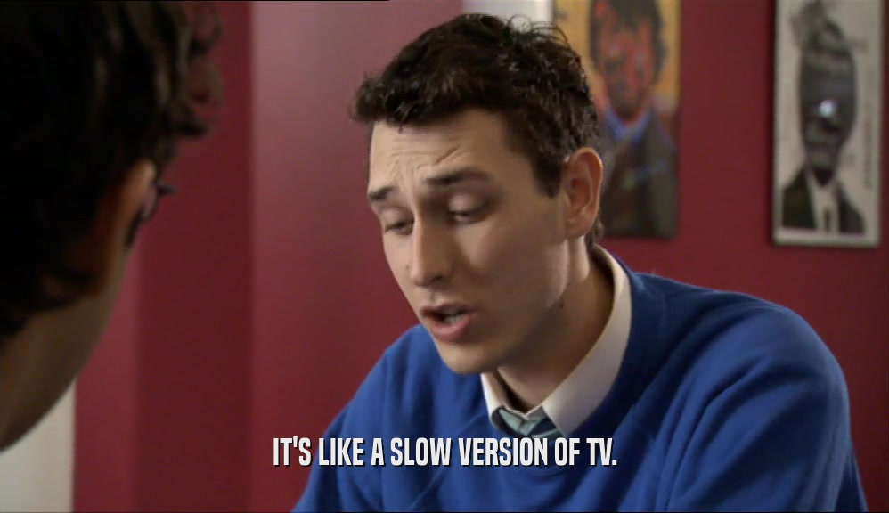 IT'S LIKE A SLOW VERSION OF TV.  