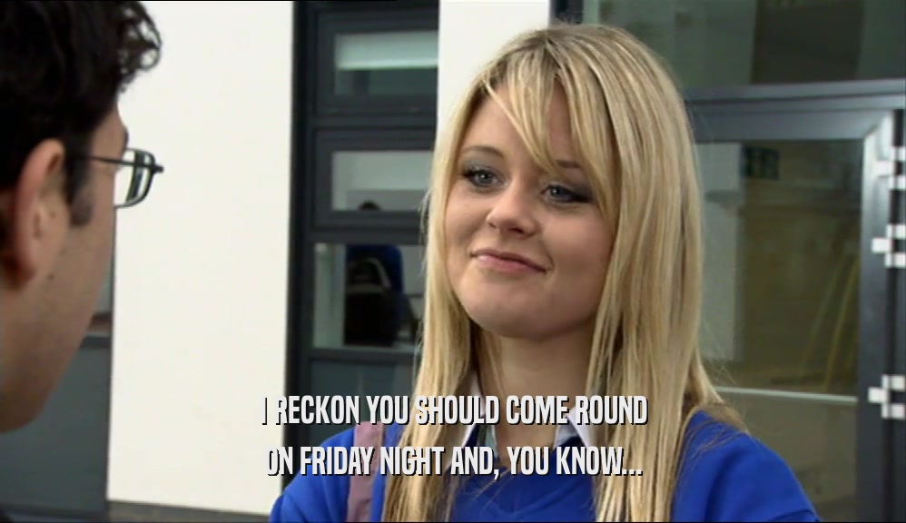 I RECKON YOU SHOULD COME ROUND ON FRIDAY NIGHT AND, YOU KNOW... 