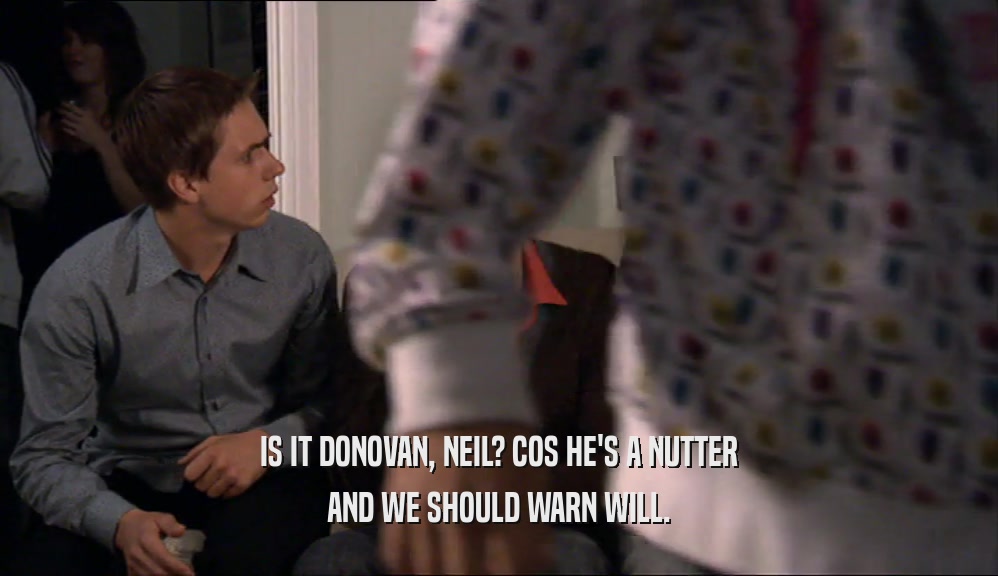 IS IT DONOVAN, NEIL? COS HE'S A NUTTER AND WE SHOULD WARN WILL. 