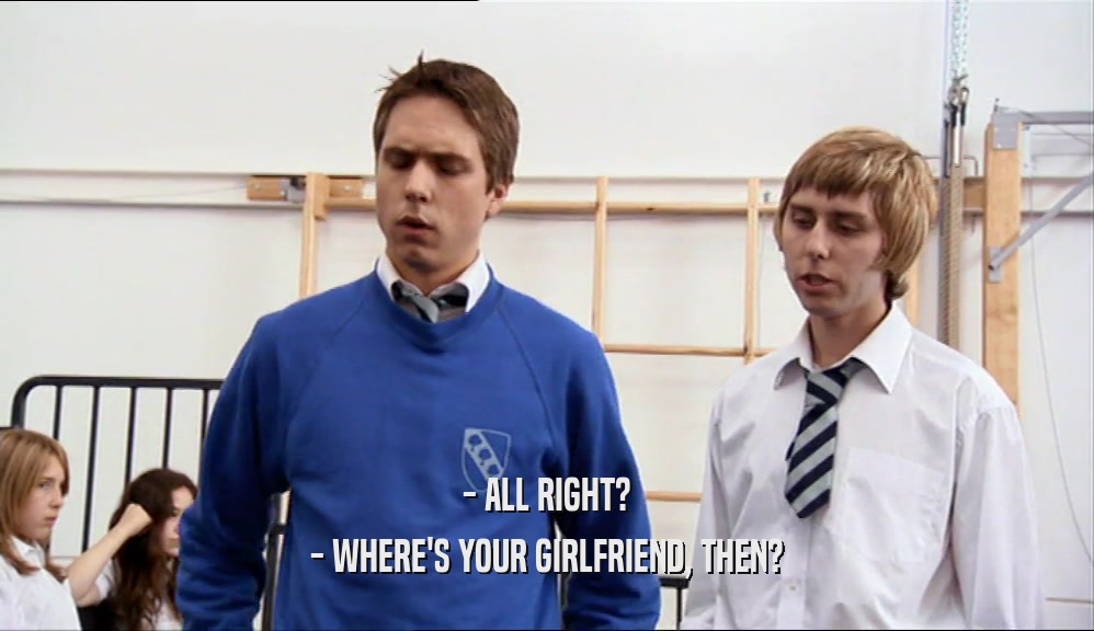 - ALL RIGHT? - WHERE'S YOUR GIRLFRIEND, THEN? 