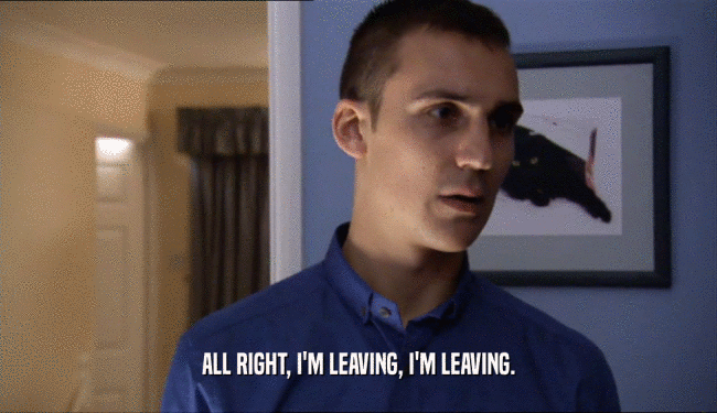 ALL RIGHT, I'M LEAVING, I'M LEAVING.  