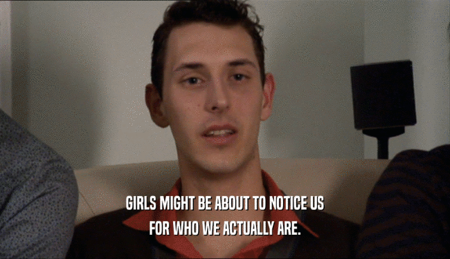 GIRLS MIGHT BE ABOUT TO NOTICE US FOR WHO WE ACTUALLY ARE. 