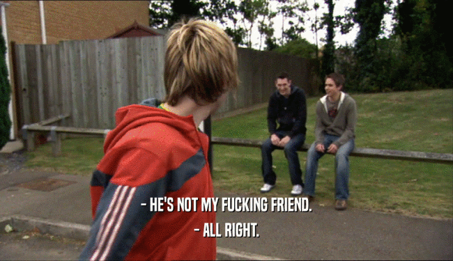 - HE'S NOT MY FUCKING FRIEND. - ALL RIGHT. 