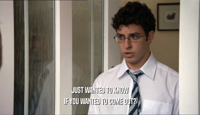 JUST WANTED TO KNOW IF YOU WANTED TO COME OUT? 