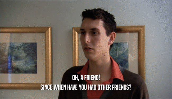 OH, A FRIEND! SINCE WHEN HAVE YOU HAD OTHER FRIENDS? 