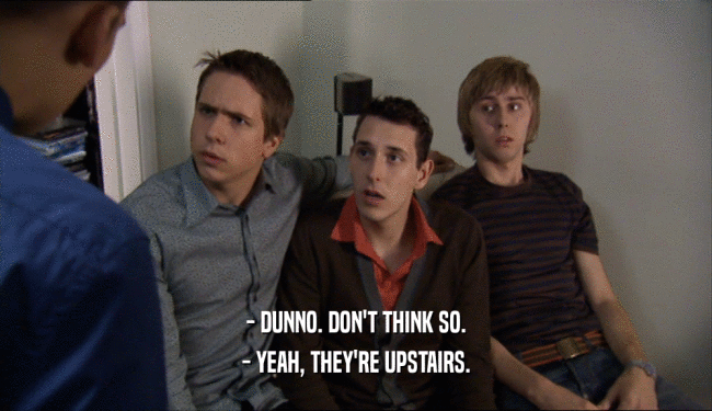 - DUNNO. DON'T THINK SO. - YEAH, THEY'RE UPSTAIRS. 