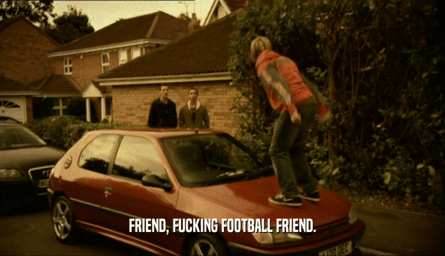 FRIEND, FUCKING FOOTBALL FRIEND.  