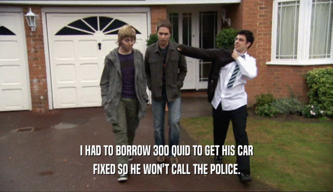 I HAD TO BORROW 300 QUID TO GET HIS CAR FIXED SO HE WON'T CALL THE POLICE. 
