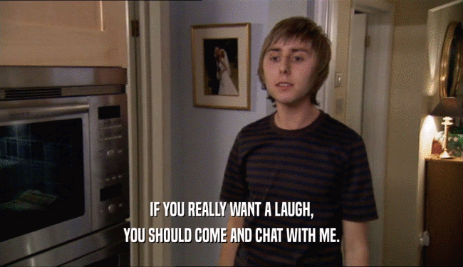 IF YOU REALLY WANT A LAUGH, YOU SHOULD COME AND CHAT WITH ME. 