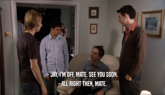 - JAY, I'M OFF, MATE. SEE YOU SOON. - ALL RIGHT THEN, MATE. 