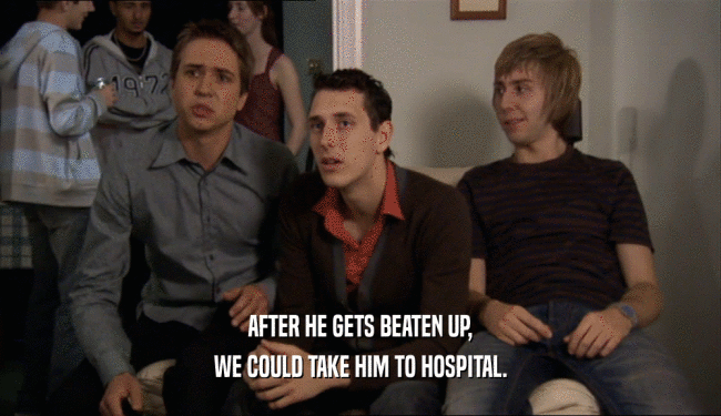 AFTER HE GETS BEATEN UP, WE COULD TAKE HIM TO HOSPITAL. 