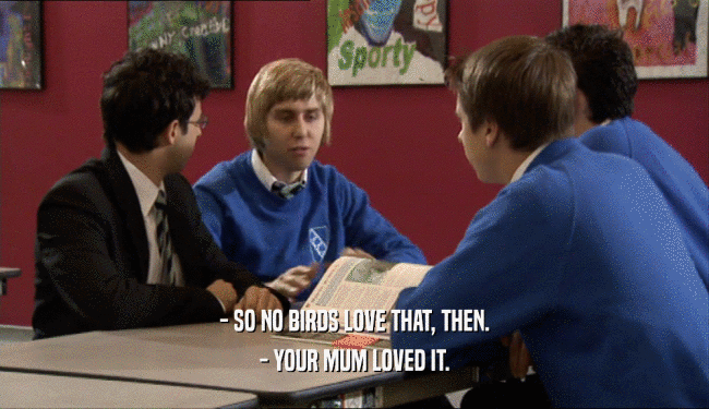 - SO NO BIRDS LOVE THAT, THEN. - YOUR MUM LOVED IT. 
