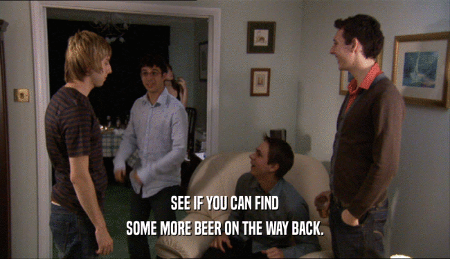 SEE IF YOU CAN FIND SOME MORE BEER ON THE WAY BACK. 