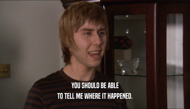 YOU SHOULD BE ABLE TO TELL ME WHERE IT HAPPENED. 