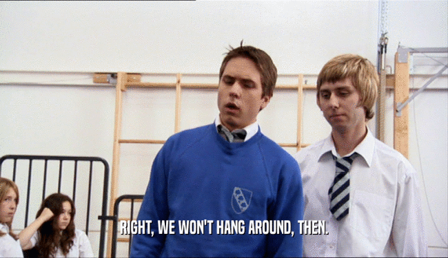 RIGHT, WE WON'T HANG AROUND, THEN.  