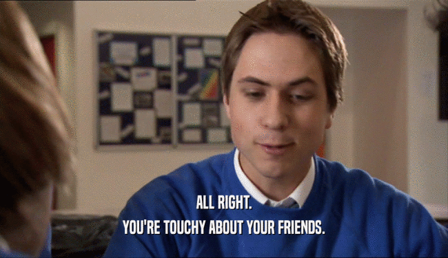 ALL RIGHT. YOU'RE TOUCHY ABOUT YOUR FRIENDS. 