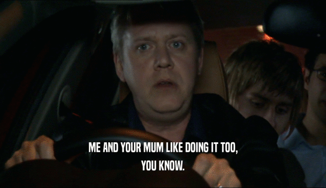 ME AND YOUR MUM LIKE DOING IT TOO, YOU KNOW. 