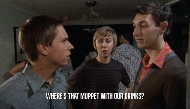 WHERE'S THAT MUPPET WITH OUR DRINKS?  