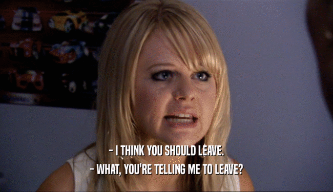 - I THINK YOU SHOULD LEAVE. - WHAT, YOU'RE TELLING ME TO LEAVE? 