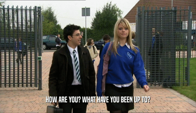 HOW ARE YOU? WHAT HAVE YOU BEEN UP TO?  
