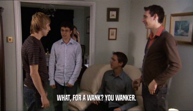 WHAT, FOR A WANK? YOU WANKER.  