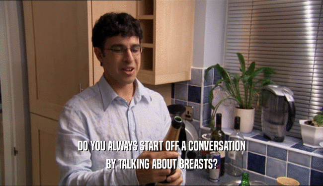 DO YOU ALWAYS START OFF A CONVERSATION
 BY TALKING ABOUT BREASTS?
 