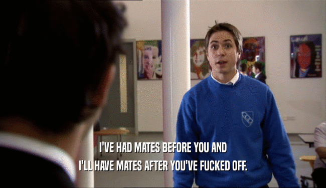 I'VE HAD MATES BEFORE YOU AND I'LL HAVE MATES AFTER YOU'VE FUCKED OFF. 