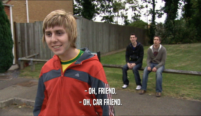 - OH, FRIEND.
 - OH, CAR FRIEND.
 