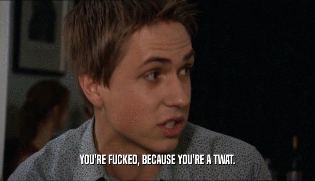 YOU'RE FUCKED, BECAUSE YOU'RE A TWAT.  