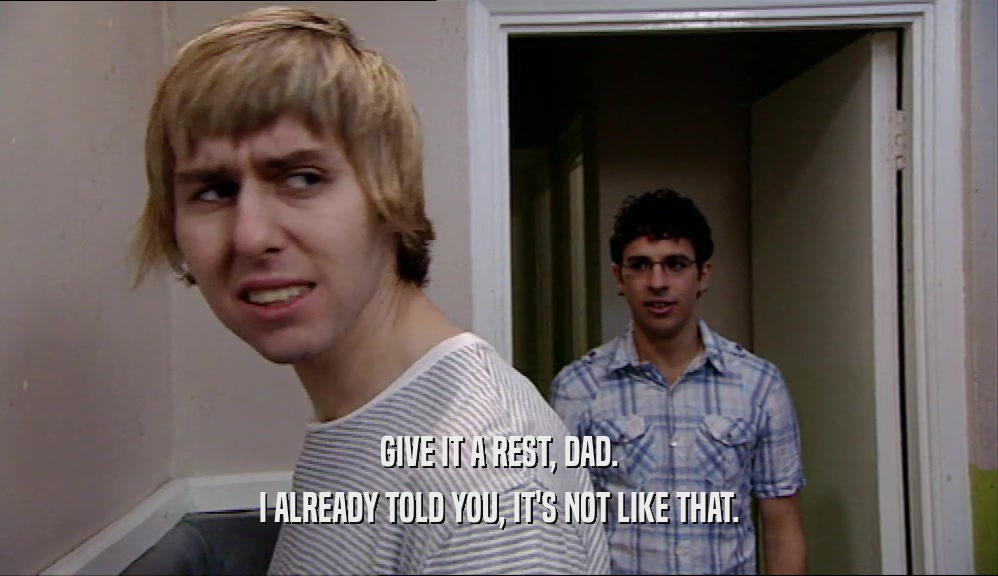 GIVE IT A REST, DAD. I ALREADY TOLD YOU, IT'S NOT LIKE THAT. 