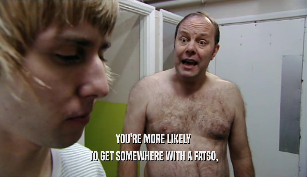 YOU'RE MORE LIKELY TO GET SOMEWHERE WITH A FATSO, 
