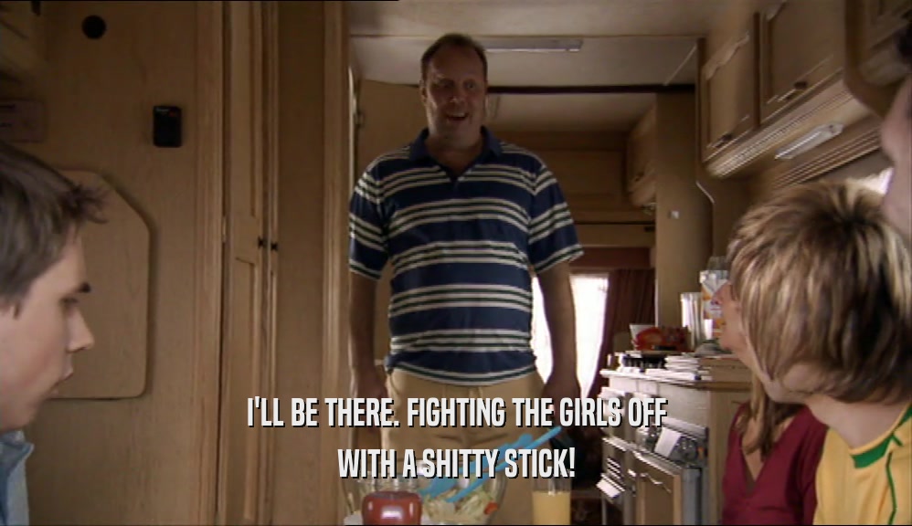 I'LL BE THERE. FIGHTING THE GIRLS OFF WITH A SHITTY STICK! 