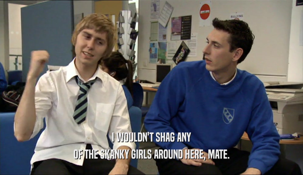I WOULDN'T SHAG ANY OF THE SKANKY GIRLS AROUND HERE, MATE. 