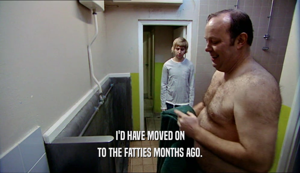 I'D HAVE MOVED ON TO THE FATTIES MONTHS AGO. 