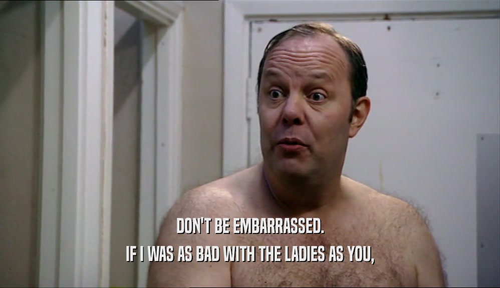 DON'T BE EMBARRASSED. IF I WAS AS BAD WITH THE LADIES AS YOU, 