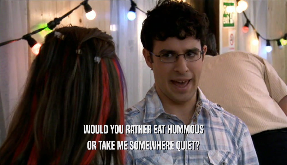 WOULD YOU RATHER EAT HUMMOUS OR TAKE ME SOMEWHERE QUIET? 