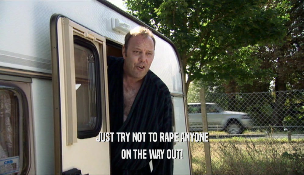 JUST TRY NOT TO RAPE ANYONE ON THE WAY OUT! 